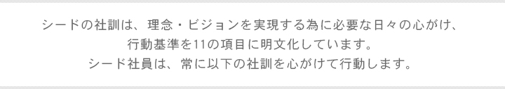 シードの社訓は、理念・ビジョンを実現する為に必要な日々の心がけ、行動基準を11の項目に明文化しています。シード社員は、常に以下の社訓を心がけて行動します。